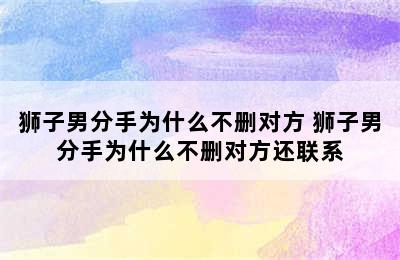 狮子男分手为什么不删对方 狮子男分手为什么不删对方还联系